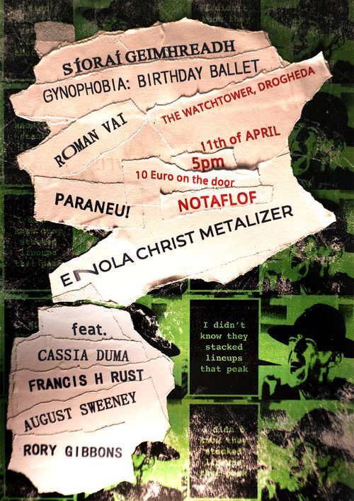 A green, weathered wallpaper-type pattern depicts a recurring high contrast image of R. Lee Ermey. A square black speech bubble is coming out of his mouth. Within the speech bubble it reads "I didn't know they stacked lineups that peak". On top of the wallpaper there are many scraps of paper stuck to each other. They are arranged haphazardly. Each scrap contains text in a different font. The text stretches and contorts as it is printed with a handheld printer. The same kind of printer they use to print the date on a milk jug. The text is lit by hard light from below, making it look like it is coming from the room of a deranged shut-in from a horror movie. Some of the text is in black. It reads "Síoraí Geimhreadh, Gynophobia: Birthday Ballet, Roman Vai, Paraneu!, Enola Christ Metalizer, feat. Cassia Duma, Francis H Rust, August Sweeney, Rory Gibbons" Some of the text is in red. It reads "The Watchtower, Drogheda, 11th of April, 5pm, 10 Euro on the door, NOTAFLOF"