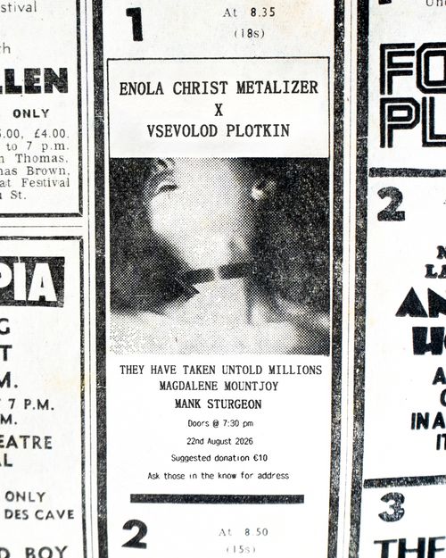 A photograph of a black and white newspaper ad appears front and centre. It is surrounded by other ads which have been cropped so as to frame the one in the middle. The image is greatly enlarged with the viewer able to make out half tone dots and fine scratch marks. In the center of the ad is an image of a woman with her head thrown back in ecstasy. The image ends before where her eyes would be visible. Her collar bones are visible and it is not clear if she is wearing clothes. There appears to be a collar of some sort around her neck. Above this image in a weathered serif font it reads “ENOLA CHRIST METALIZER X VSEVOLOD PLOTKIN”. Beneath the image in a weathered serif font it reads “THEY HAVE TAKEN UNTOLD MILLIONS, MAGDALENE MOUNTJOY, MANK STURGEON”. Beneath this in smaller sans serif text it reads “Doors @ 7:30 pm, 22nd August 2026, Suggested Donation €10, Ask those in the know for address”.